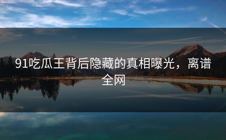 91吃瓜王背后隐藏的真相曝光，离谱全网