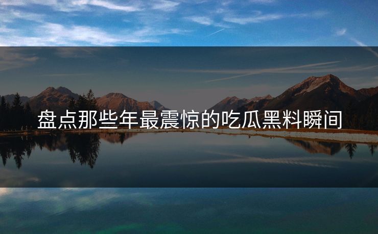 盘点那些年最震惊的吃瓜黑料瞬间