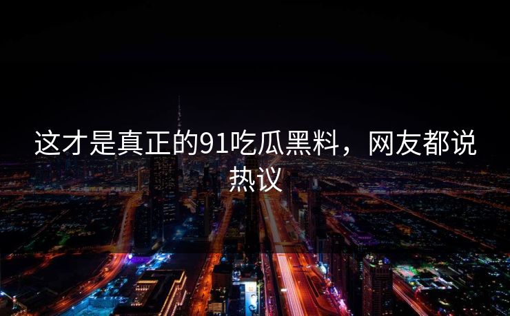 这才是真正的91吃瓜黑料，网友都说热议