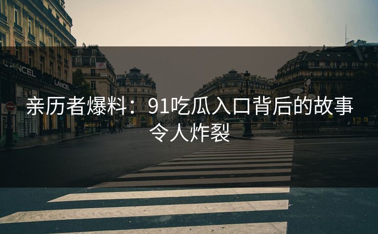 亲历者爆料：91吃瓜入口背后的故事令人炸裂