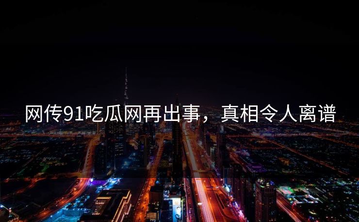 网传91吃瓜网再出事，真相令人离谱