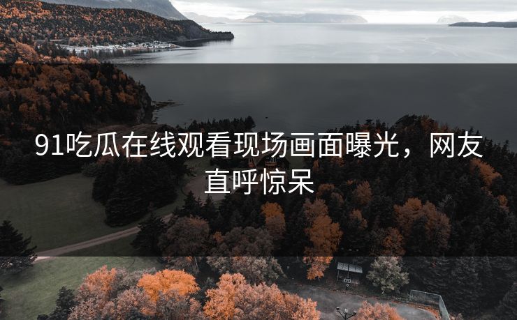 91吃瓜在线观看现场画面曝光，网友直呼惊呆