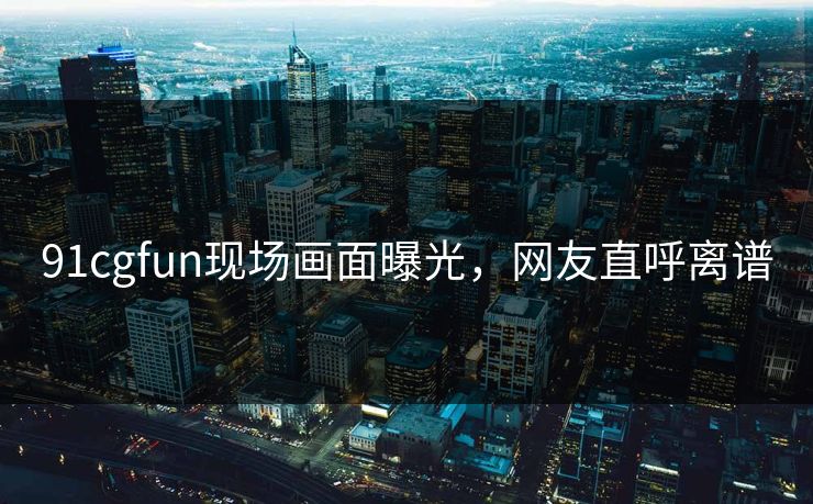 91cgfun现场画面曝光，网友直呼离谱