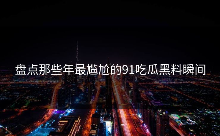 盘点那些年最尴尬的91吃瓜黑料瞬间