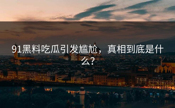 91黑料吃瓜引发尴尬，真相到底是什么？