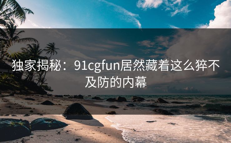 独家揭秘：91cgfun居然藏着这么猝不及防的内幕