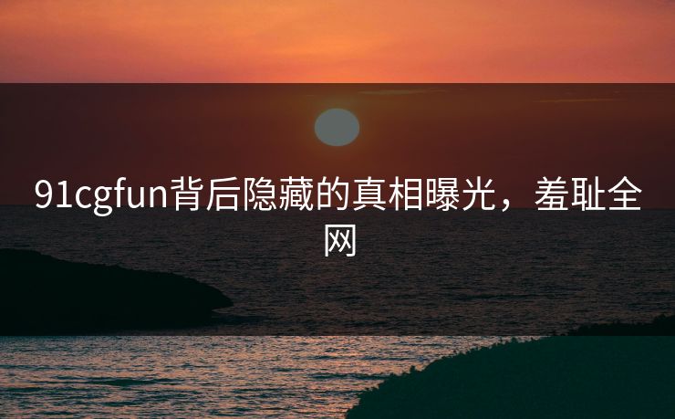 91cgfun背后隐藏的真相曝光，羞耻全网