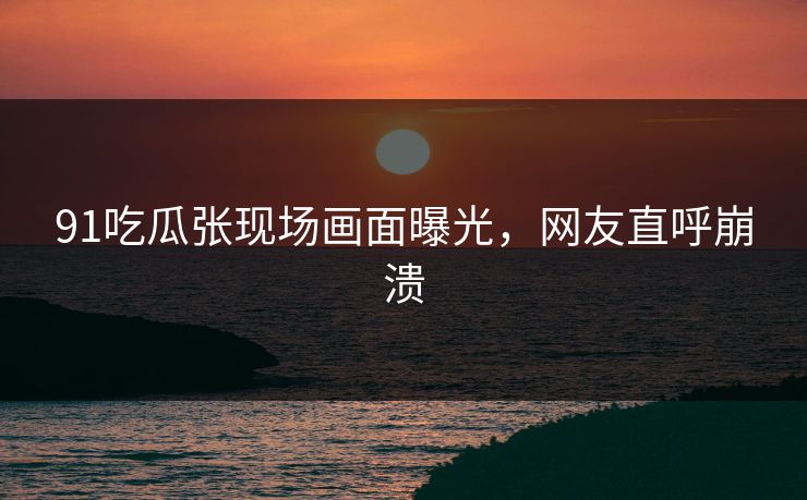 91吃瓜张现场画面曝光，网友直呼崩溃