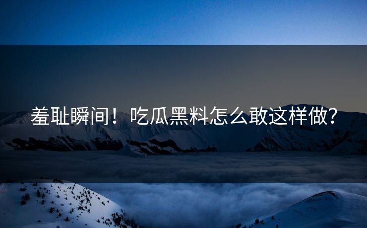 羞耻瞬间！吃瓜黑料怎么敢这样做？