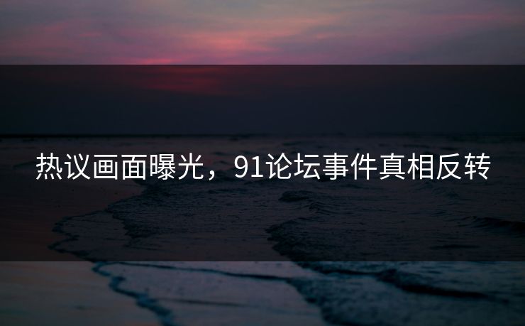 热议画面曝光，91论坛事件真相反转