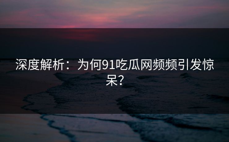 深度解析：为何91吃瓜网频频引发惊呆？
