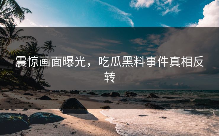 震惊画面曝光，吃瓜黑料事件真相反转