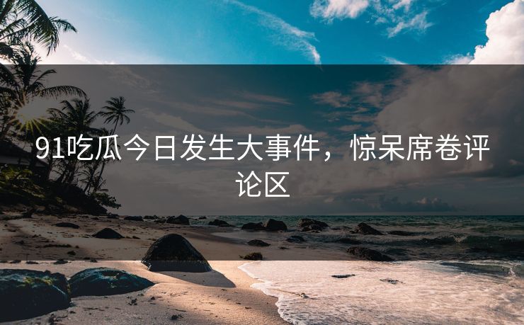91吃瓜今日发生大事件，惊呆席卷评论区