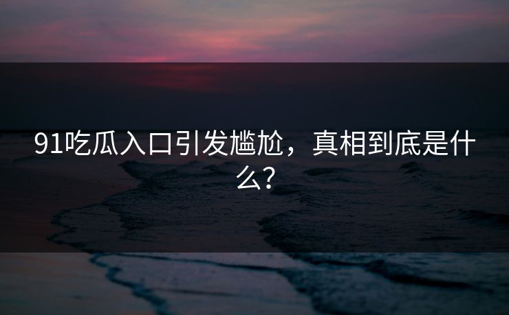 91吃瓜入口引发尴尬，真相到底是什么？