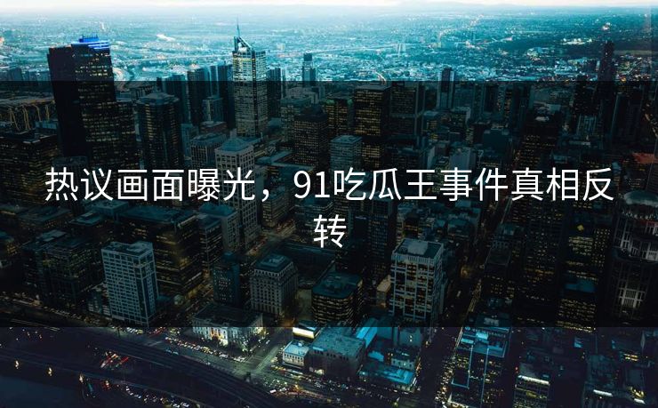 热议画面曝光，91吃瓜王事件真相反转