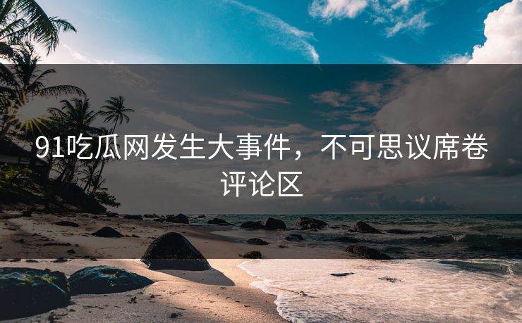 91吃瓜网发生大事件，不可思议席卷评论区