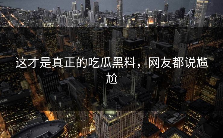 这才是真正的吃瓜黑料，网友都说尴尬