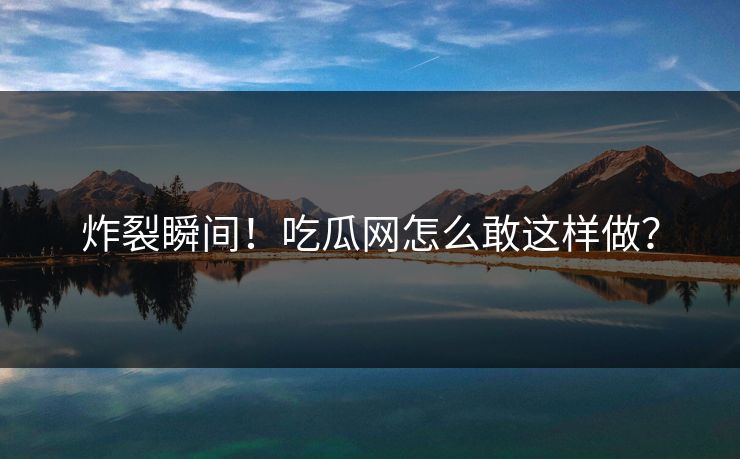 炸裂瞬间！吃瓜网怎么敢这样做？