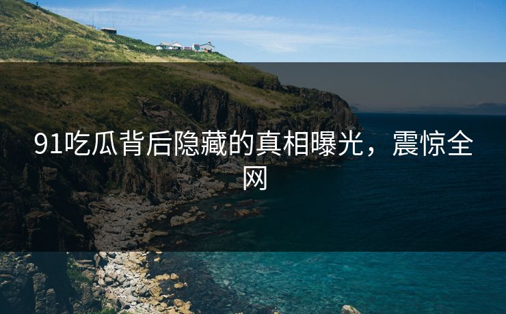 91吃瓜背后隐藏的真相曝光，震惊全网