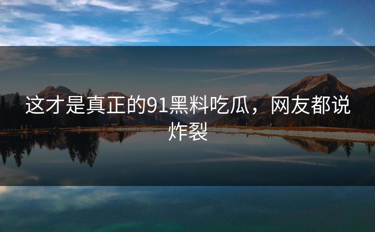 这才是真正的91黑料吃瓜，网友都说炸裂