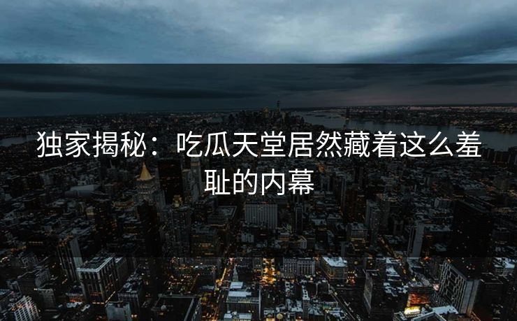 独家揭秘：吃瓜天堂居然藏着这么羞耻的内幕