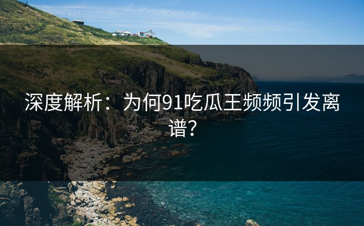 深度解析：为何91吃瓜王频频引发离谱？