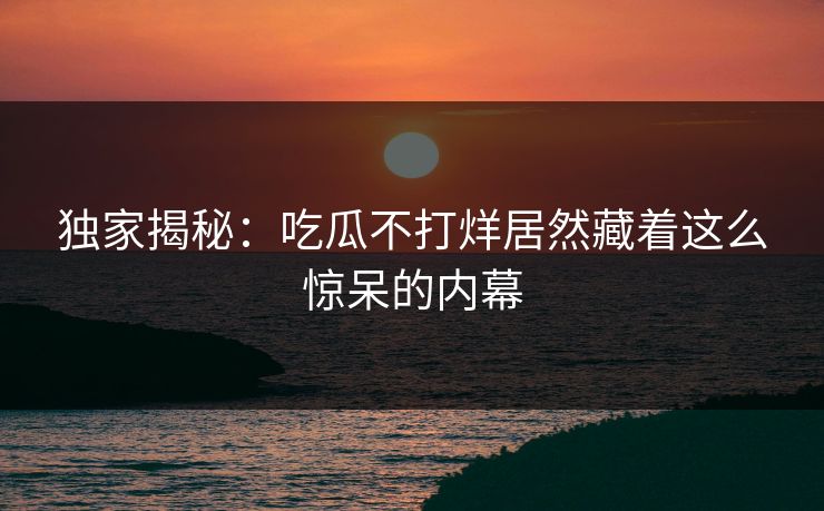 独家揭秘：吃瓜不打烊居然藏着这么惊呆的内幕