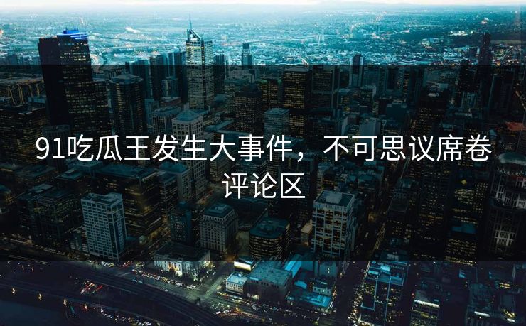 91吃瓜王发生大事件，不可思议席卷评论区