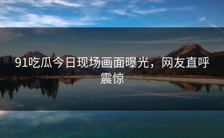 91吃瓜今日现场画面曝光，网友直呼震惊