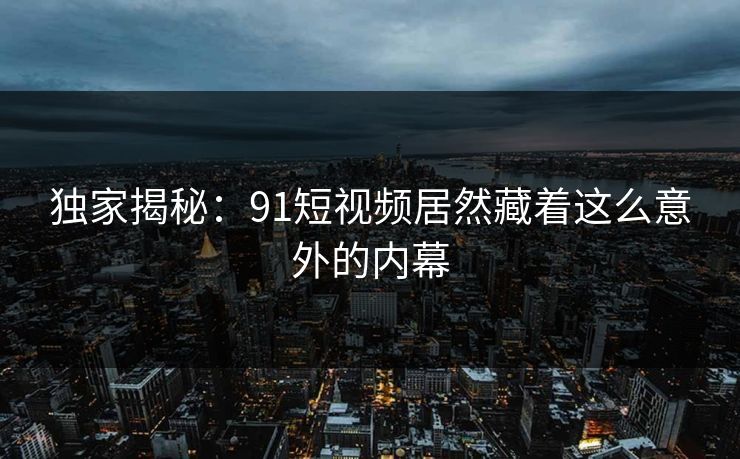 独家揭秘：91短视频居然藏着这么意外的内幕