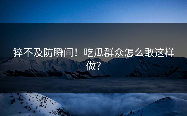 猝不及防瞬间！吃瓜群众怎么敢这样做？