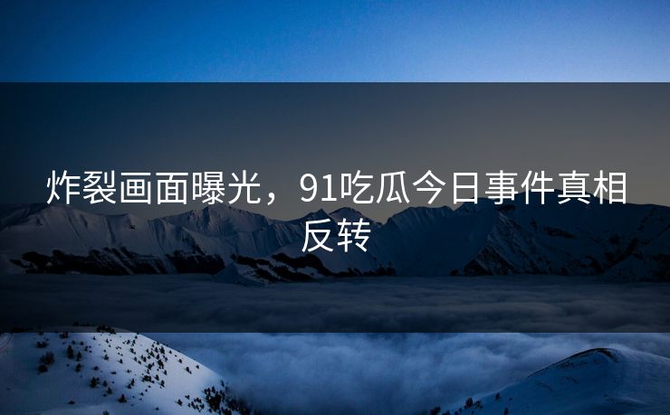 炸裂画面曝光，91吃瓜今日事件真相反转