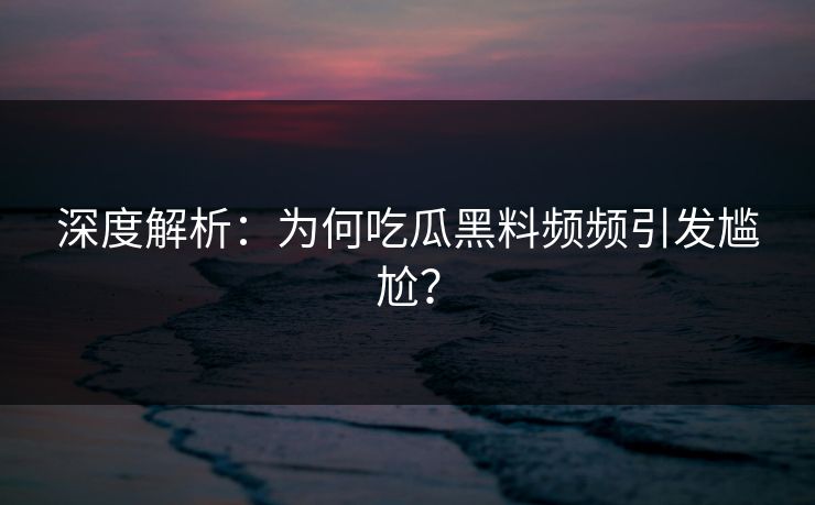 深度解析：为何吃瓜黑料频频引发尴尬？
