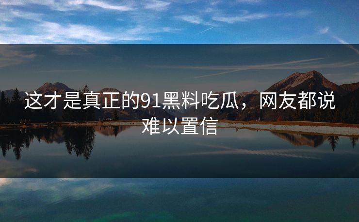 这才是真正的91黑料吃瓜，网友都说难以置信