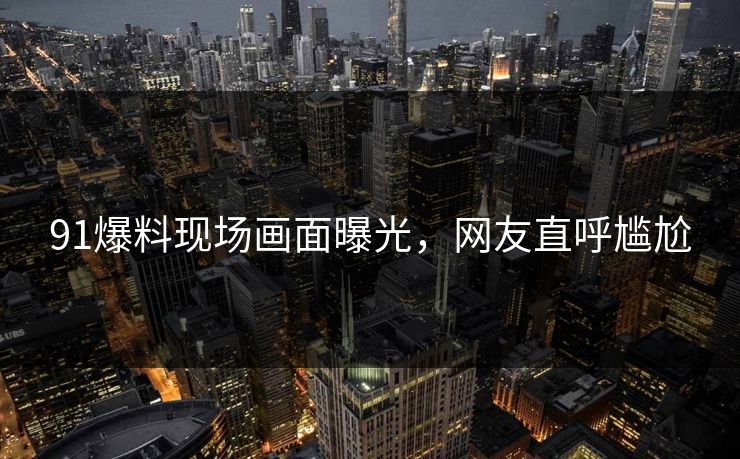 91爆料现场画面曝光，网友直呼尴尬