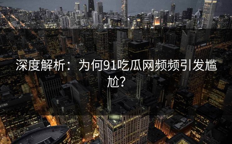 深度解析：为何91吃瓜网频频引发尴尬？