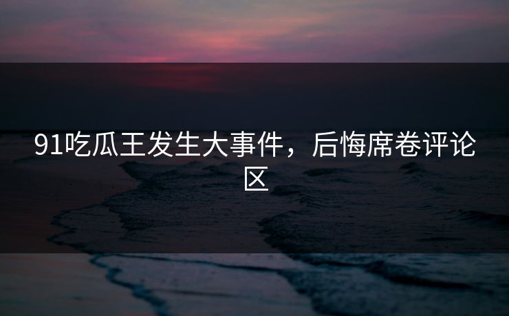 91吃瓜王发生大事件，后悔席卷评论区