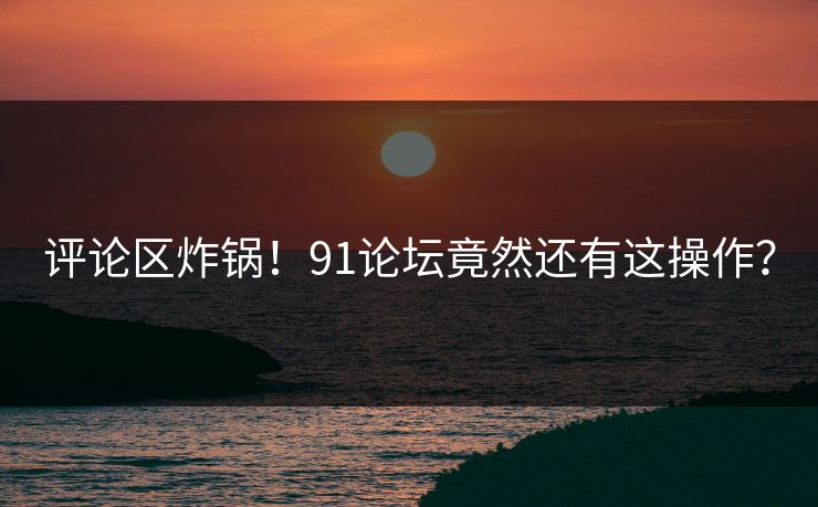 评论区炸锅！91论坛竟然还有这操作？