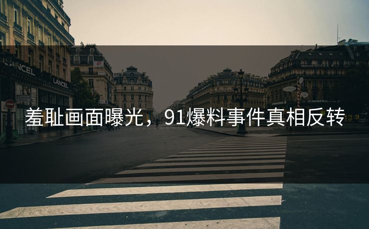 羞耻画面曝光，91爆料事件真相反转