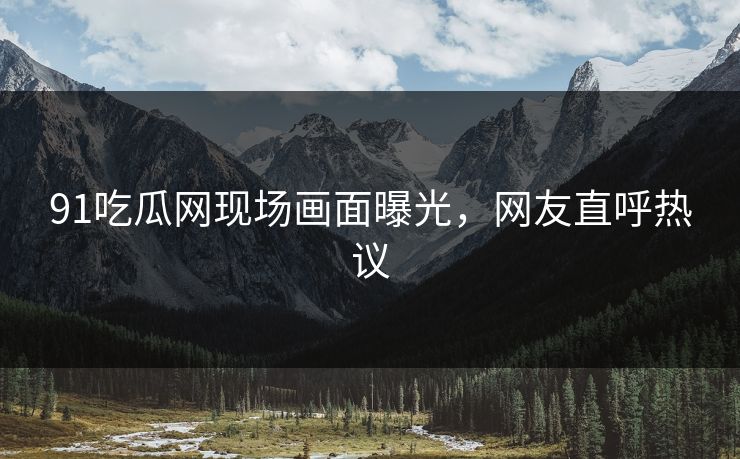 91吃瓜网现场画面曝光，网友直呼热议