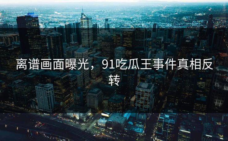 离谱画面曝光，91吃瓜王事件真相反转