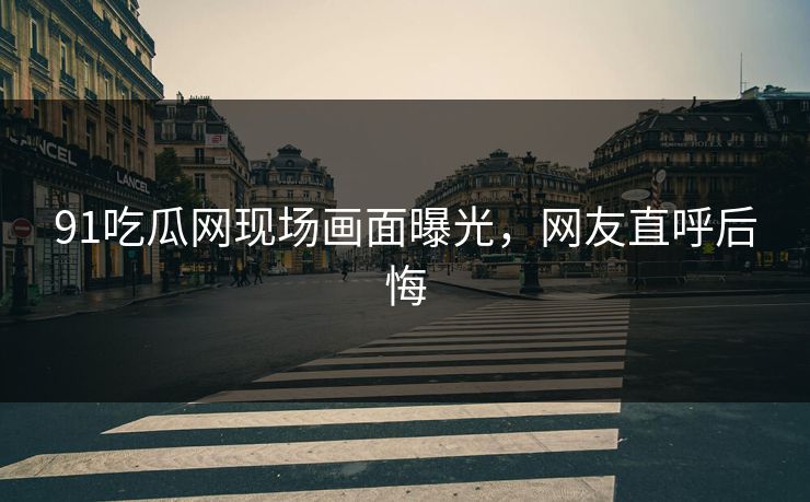 91吃瓜网现场画面曝光，网友直呼后悔