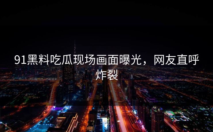 91黑料吃瓜现场画面曝光，网友直呼炸裂