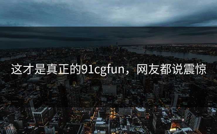 这才是真正的91cgfun，网友都说震惊