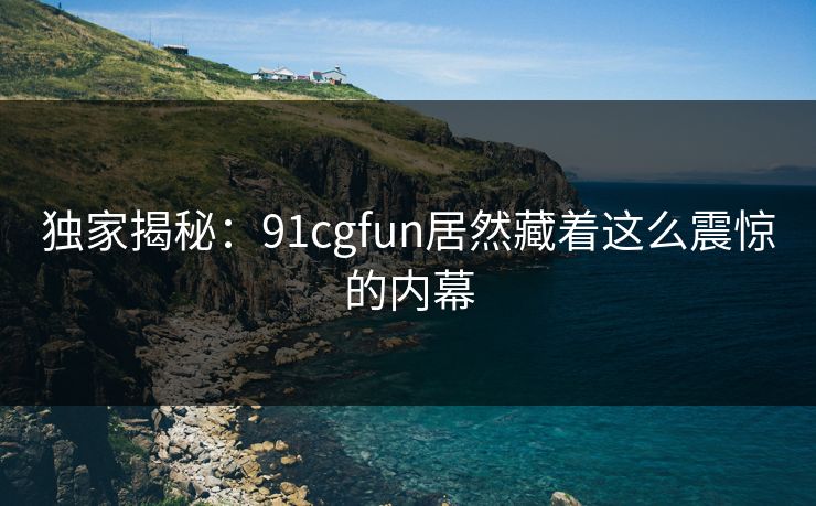 独家揭秘：91cgfun居然藏着这么震惊的内幕