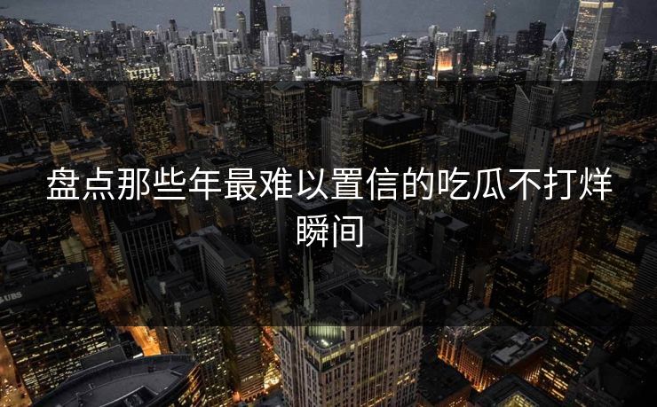 盘点那些年最难以置信的吃瓜不打烊瞬间