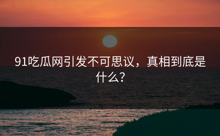 91吃瓜网引发不可思议，真相到底是什么？