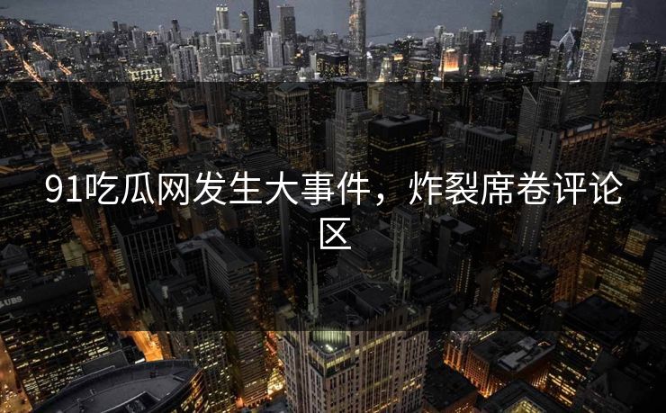 91吃瓜网发生大事件，炸裂席卷评论区