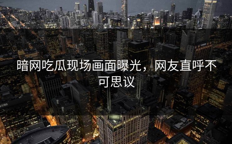 暗网吃瓜现场画面曝光，网友直呼不可思议