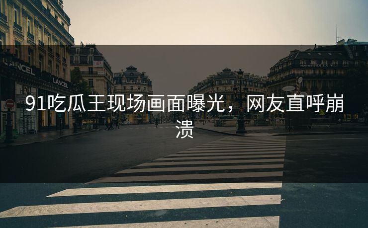 91吃瓜王现场画面曝光，网友直呼崩溃